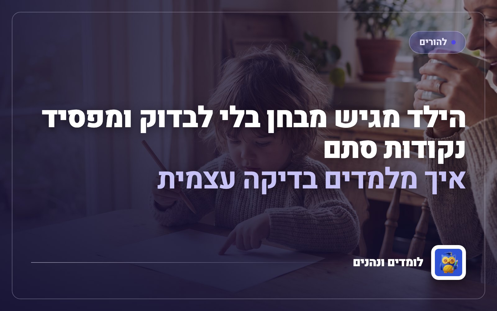 הילד מגיש מבחן בלי לבדוק ומפסיד נקודות סתם: איך מלמדים בדיקה עצמית