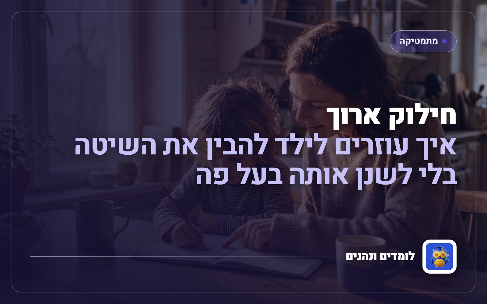 חילוק ארוך: איך עוזרים לילד להבין את השיטה בלי לשנן אותה בעל פה