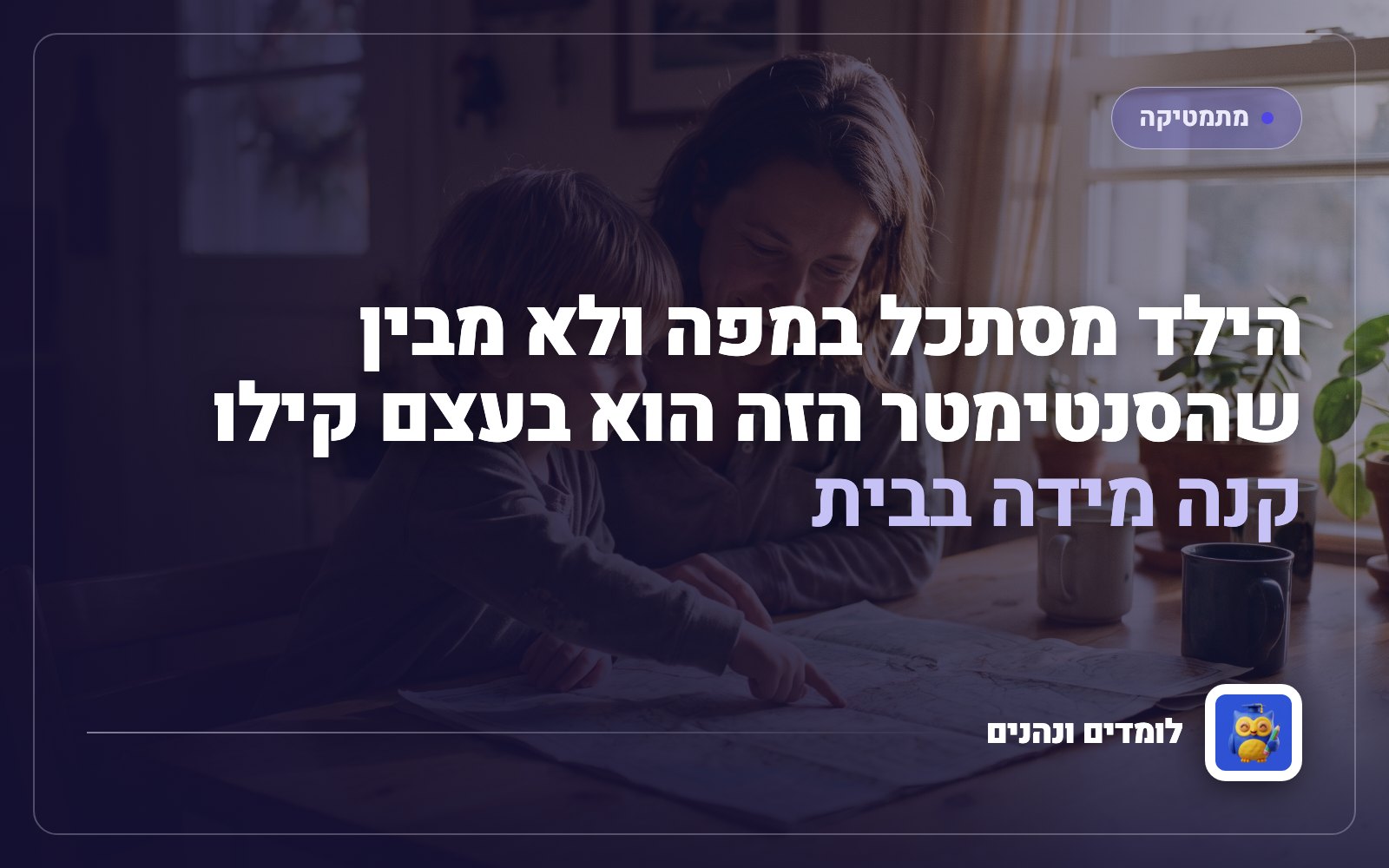 הילד מסתכל במפה ולא מבין שהסנטימטר הזה הוא בעצם קילומטר: קנה מידה בבית