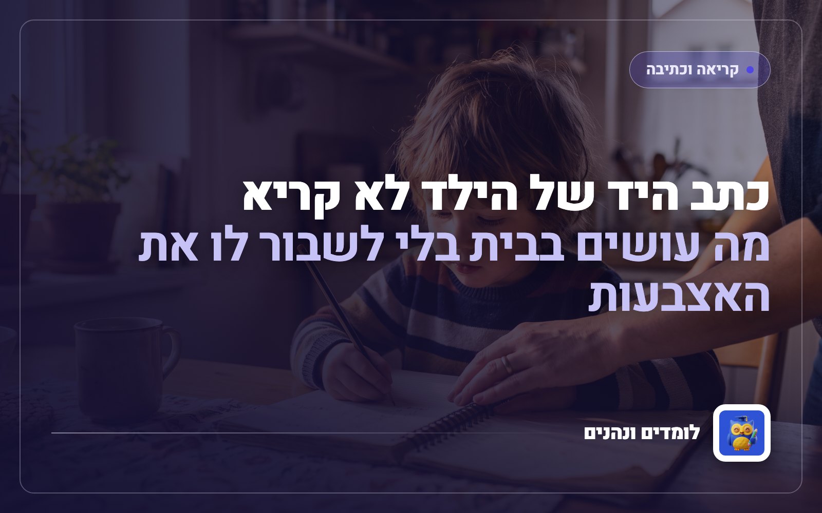 כתב היד של הילד לא קריא: מה עושים בבית בלי לשבור לו את האצבעות