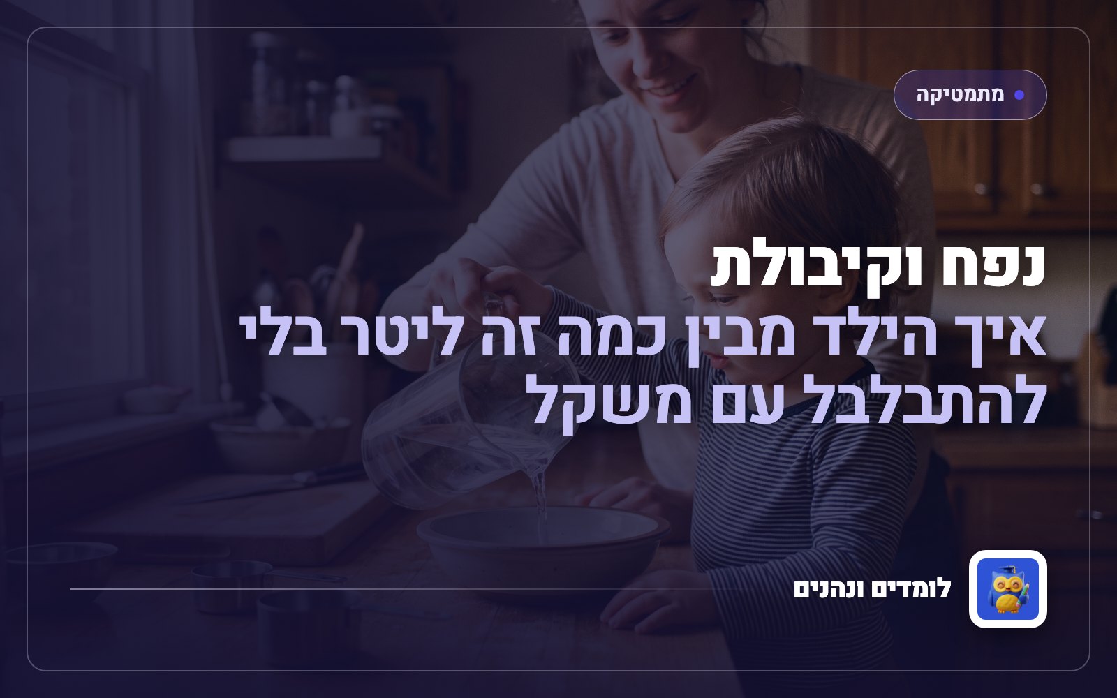 נפח וקיבולת: איך הילד מבין כמה זה ליטר בלי להתבלבל עם משקל