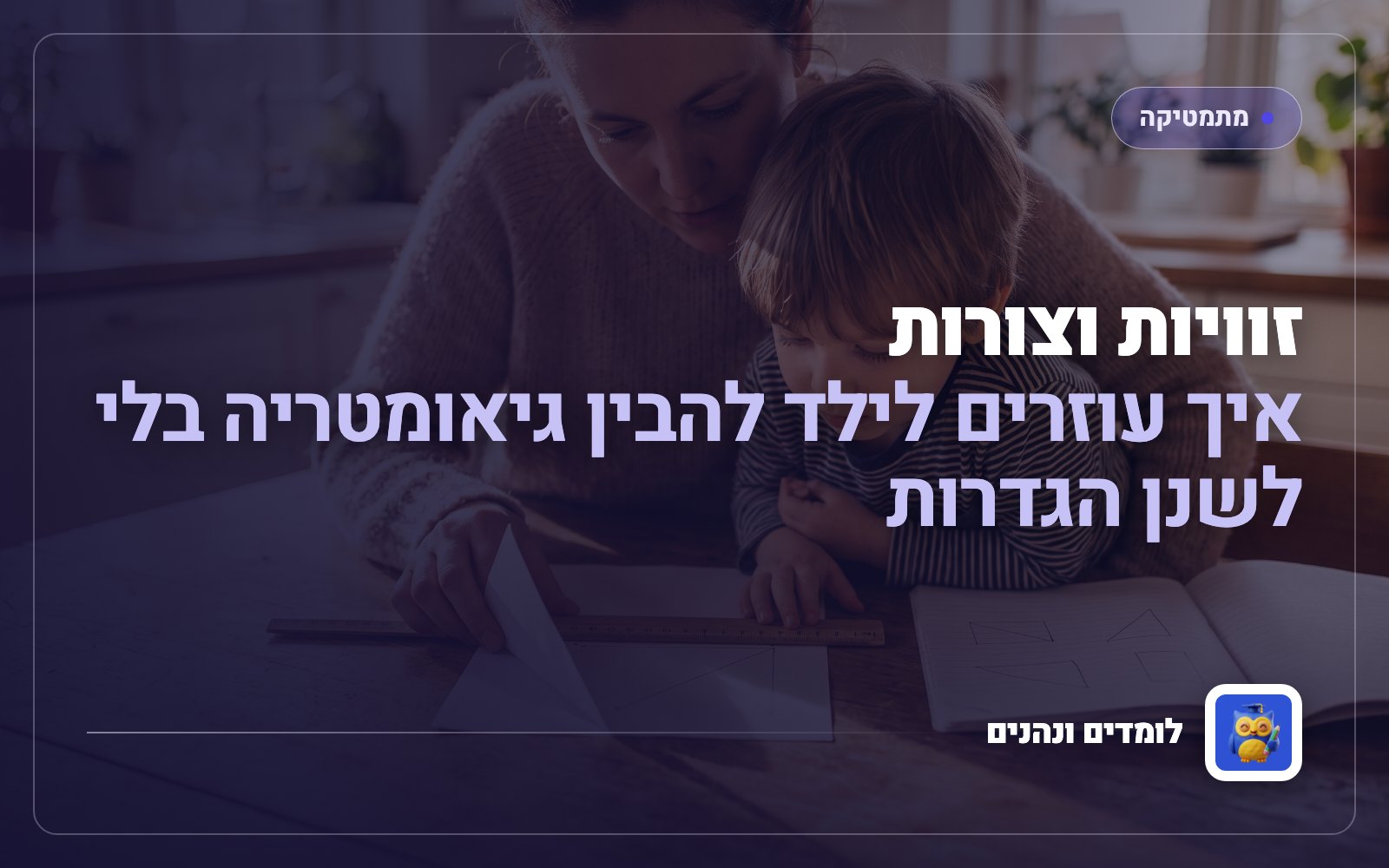 זוויות וצורות: איך עוזרים לילד להבין גיאומטריה בלי לשנן הגדרות
